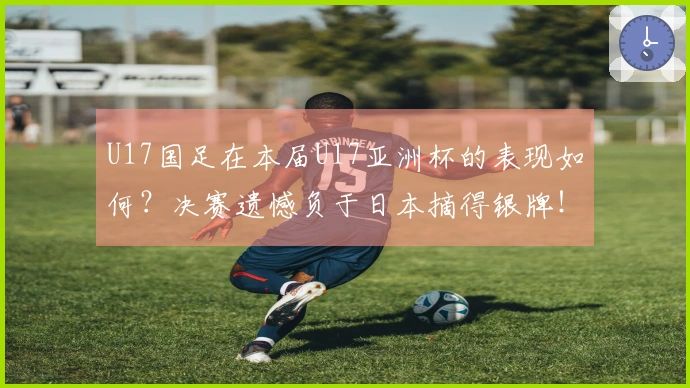 U17国足在本届U17亚洲杯的表现如何？决赛遗憾负于日本摘得银牌！