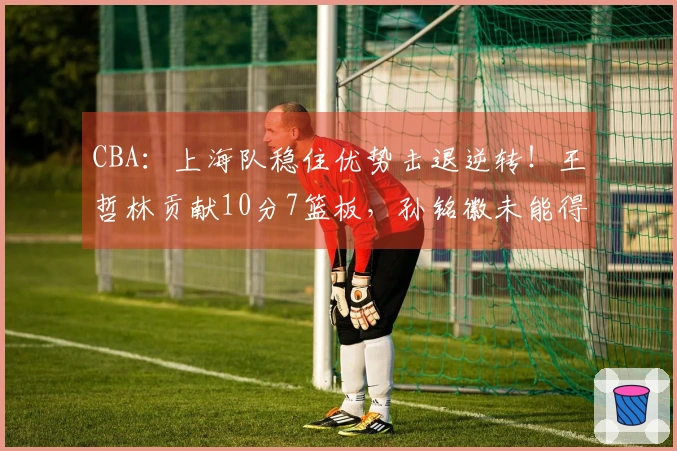 CBA：上海队稳住优势击退逆转！王哲林贡献10分7篮板，孙铭徽未能得分